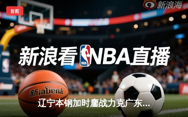 辽宁本钢加时鏖战力克广东宏远 CBA半决赛上演史诗级对决