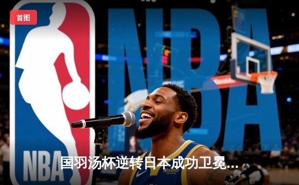 国羽汤杯逆转日本成功卫冕，石宇奇力克奈良冈功大定乾坤