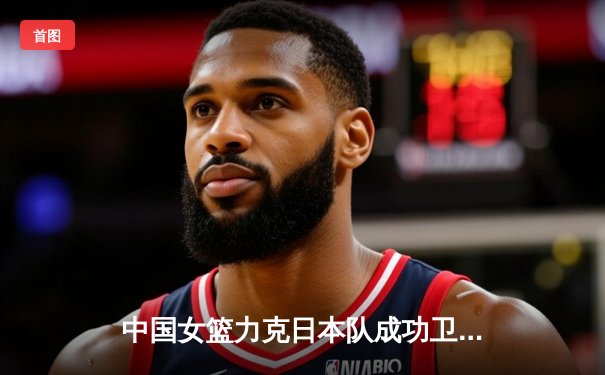 中国女篮力克日本队成功卫冕，韩旭砍下双二十引领亚洲杯夺冠