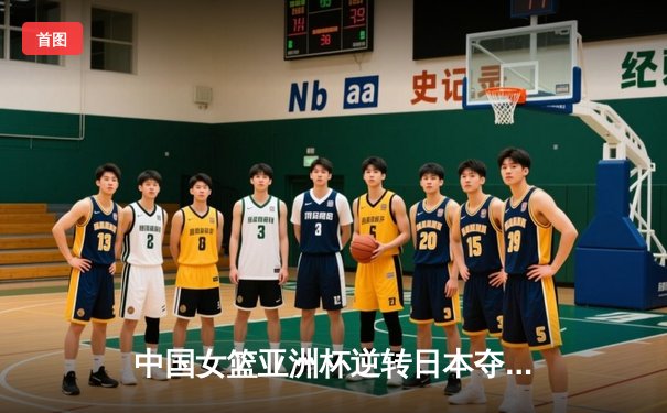 中国女篮亚洲杯逆转日本夺冠 韩旭23分李梦关键三分定乾坤